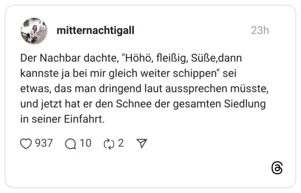 Der Nachbar dachte, "Höhö, fleißig, Süße,dann kannste ja bei mir gleich weiter schippen" sei etwas, das man dringend laut aussprechen müsste, und jetzt hat er den Schnee der gesamten Siedlung in seiner Einfahrt.