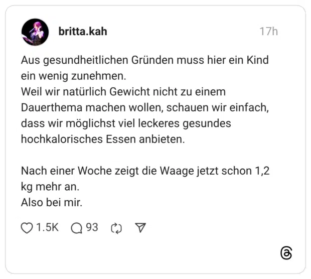 Aus gesundheitlichen Gründen muss hier ein Kind ein wenig zunehmen. Weil wir natürlich Gewicht nicht zu einem Dauerthema machen wollen, schauen wir einfach, dass wir möglichst viel leckeres gesundes hochkalorisches Essen anbieten. Nach einer Woche zeigt die Waage jetzt schon 1,2 kg mehr an. Also bei mir.