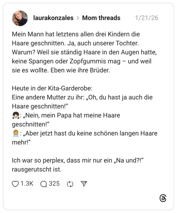Mein Mann hat letztens allen drei Kindern die Haare geschnitten. Ja, auch unserer Tochter. Warum? Weil sie ständig Haare in den Augen hatte, keine Spangen oder Zopfgummis mag - und weil sie es wollte. Eben wie ihre Brüder. Heute in der Kita-Garderobe: Eine andere Mutter zu ihr: „Oh, du hast ja auch die Haare geschnitten!" *: „Nein, mein Papa hat meine Haare geschnitten!" : „Aber jetzt hast du keine schönen langen Haare mehr!" Ich war so perplex, dass mir nur ein „Na und?!" rausgerutscht ist