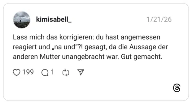Lass mich das korrigieren: du hast angemessen reagiert und „na und"?! gesagt, da die Aussage der anderen Mutter unangebracht war. Gut gemacht.