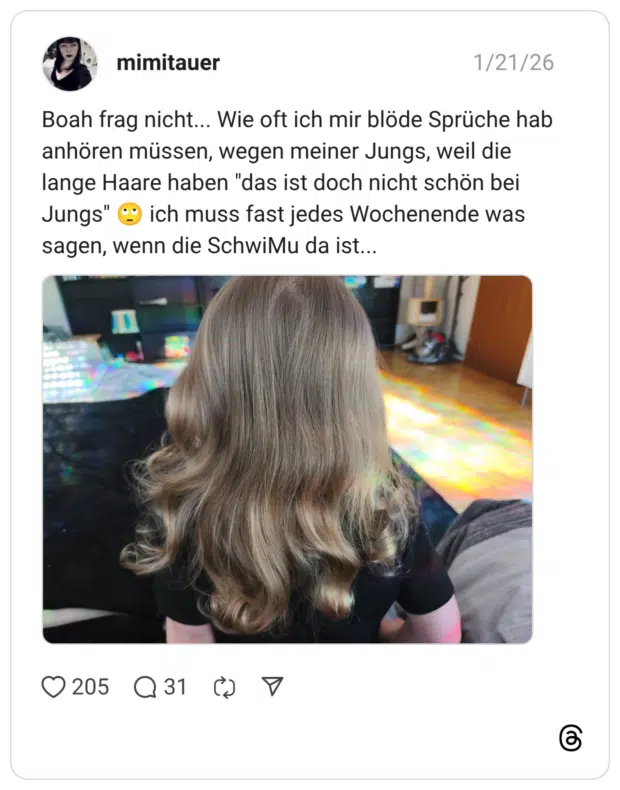 Boah frag nicht... Wie oft ich mir blöde Sprüche hab anhören müssen, wegen meiner Jungs, weil die lange Haare haben "das ist doch nicht schön bei Jungs" © ich muss fast jedes Wochenende was sagen, wenn die SchwiMu da ist...