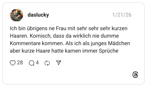 Ich bin übrigens ne Frau mit sehr sehr sehr kurzen Haaren. Komisch, dass da wirklich nie dumme Kommentare kommen. Als ich als junges Mädchen aber kurze Haare hatte kamen immer Sprüche