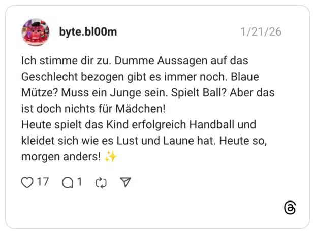 Ich stimme dir zu. Dumme Aussagen auf das Geschlecht bezogen gibt es immer noch. Blaue Mütze? Muss ein Junge sein. Spielt Ball? Aber das ist doch nichts für Mädchen! Heute spielt das Kind erfolgreich Handball und kleidet sich wie es Lust und Laune hat. Heute so, morgen anders!