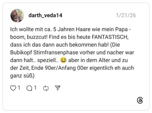 Ich wollte mit ca. 5 Jahren Haare wie mein Papa - boom, buzzcut! Find es bis heute FANTASTISCH, dass ich das dann auch bekommen hab! (Die Bubikopf Stirnfransenphase vorher und nacher war dann halt.. speziell.. (o aber in dem Alter und zu der Zeit, Ende 90er/Anfang O0er eigentlich eh auch ganz süß) 1 1