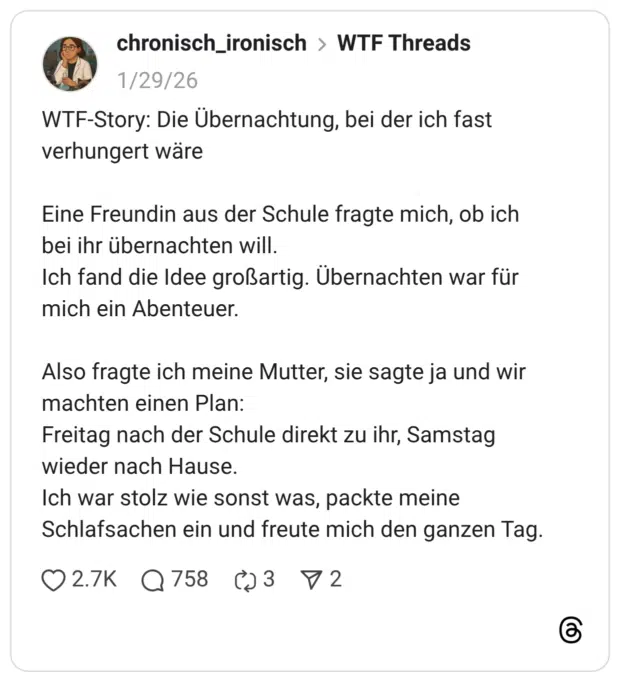 WTF-Story: Die Übernachtung, bei der ich fast verhungert wäre Eine Freundin aus der Schule fragte mich, ob ich bei ihr übernachten will. Ich fand die Idee großartig. Übernachten war für mich ein Abenteuer. Also fragte ich meine Mutter, sie sagte ja und wir machten einen Plan: Freitag nach der Schule direkt zu ihr, Samstag wieder nach Hause. Ich war stolz wie sonst was, packte meine Schlafsachen ein und freute mich den ganzen Tag. 1 / 6