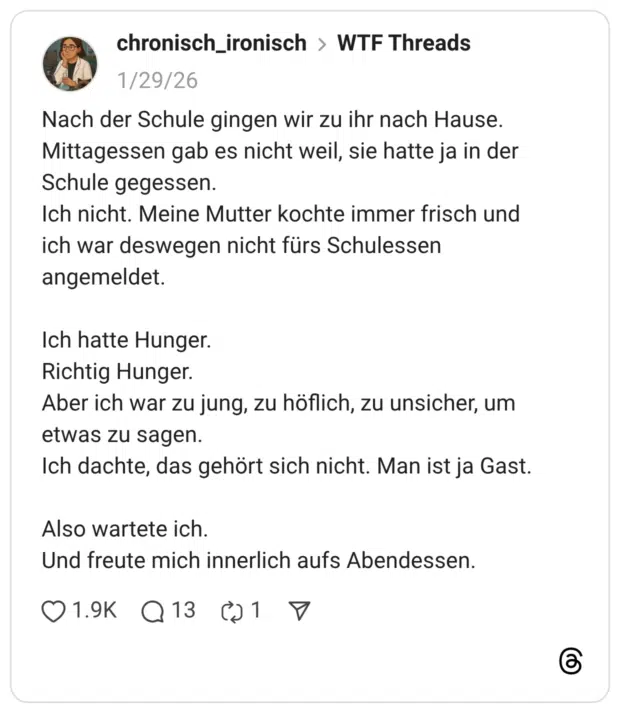 Nach der Schule gingen wir zu ihr nach Hause. Mittagessen gab es nicht weil, sie hatte ja in der Schule gegessen. Ich nicht. Meine Mutter kochte immer frisch und ich war deswegen nicht fürs Schulessen angemeldet. Ich hatte Hunger. Richtig Hunger. Aber ich war zu jung, zu höflich, zu unsicher, um etwas zu sagen. Ich dachte, das gehört sich nicht. Man ist ja Gast. Also wartete ich. Und freute mich innerlich aufs Abendessen.