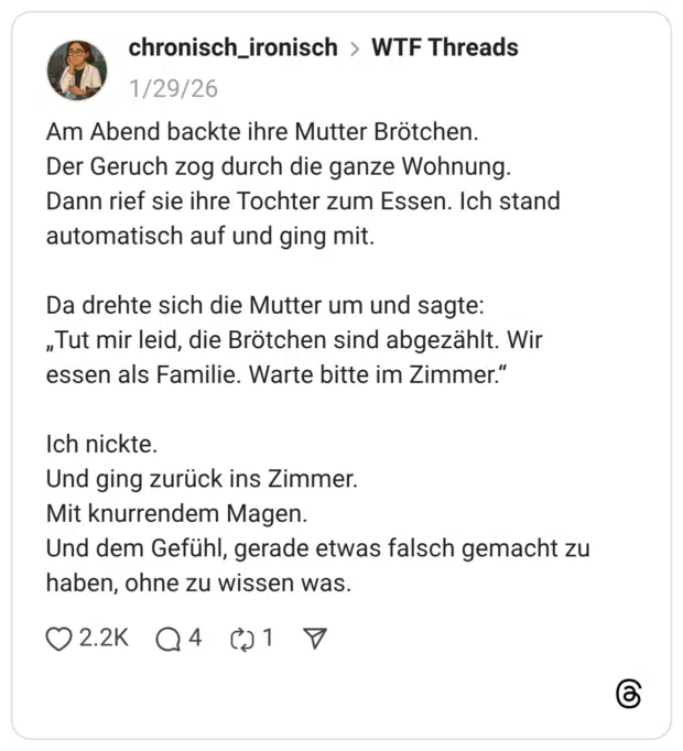 Am Abend backte ihre Mutter Brötchen. Der Geruch zog durch die ganze Wohnung. Dann rief sie ihre Tochter zum Essen. Ich stand automatisch auf und ging mit. Da drehte sich die Mutter um und sagte: „Tut mir leid, die Brötchen sind abgezählt. Wir essen als Familie. Warte bitte im Zimmer.“ Ich nickte. Und ging zurück ins Zimmer. Mit knurrendem Magen. Und dem Gefühl, gerade etwas falsch gemacht zu haben, ohne zu wissen was.
