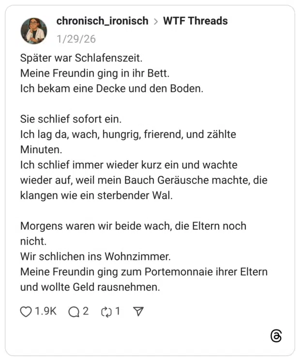 Später war Schlafenszeit. Meine Freundin ging in ihr Bett. Ich bekam eine Decke und den Boden. Sie schlief sofort ein. Ich lag da, wach, hungrig, frierend, und zählte Minuten. Ich schlief immer wieder kurz ein und wachte wieder auf, weil mein Bauch Geräusche machte, die klangen wie ein sterbender Wal. Morgens waren wir beide wach, die Eltern noch nicht. Wir schlichen ins Wohnzimmer. Meine Freundin ging zum Portemonnaie ihrer Eltern und wollte Geld rausnehmen