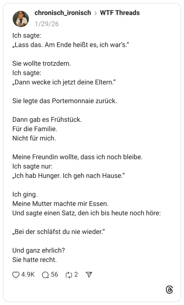 chronisch_ironisch WTF Threads 29.01.2026 Ich sagte: „Lass das. Am Ende heißt es, ich war’s.“ Sie wollte trotzdem. Ich sagte: „Dann wecke ich jetzt deine Eltern.“ Sie legte das Portemonnaie zurück. Dann gab es Frühstück. Für die Familie. Nicht für mich. Meine Freundin wollte, dass ich noch bleibe. Ich sagte nur: „Ich hab Hunger. Ich geh nach Hause.“ Ich ging. Meine Mutter machte mir Essen. Und sagte einen Satz, den ich bis heute noch höre: „Bei der schläfst du nie wieder.“ Und ganz ehrlich? Sie hatte recht
