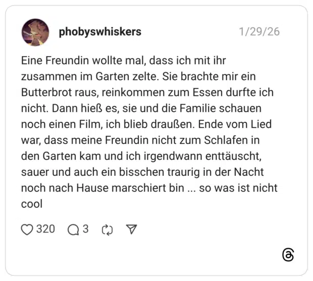 phobyswhiskers 30.01.2026 Eine Freundin wollte mal, dass ich mit ihr zusammen im Garten zelte. Sie brachte mir ein Butterbrot raus, reinkommen zum Essen durfte ich nicht. Dann hieß es, sie und die Familie schauen noch einen Film, ich blieb draußen. Ende vom Lied war, dass meine Freundin nicht zum Schlafen in den Garten kam und ich irgendwann enttäuscht, sauer und auch ein bisschen traurig in der Nacht noch nach Hause marschiert bin ... so was ist nicht cool