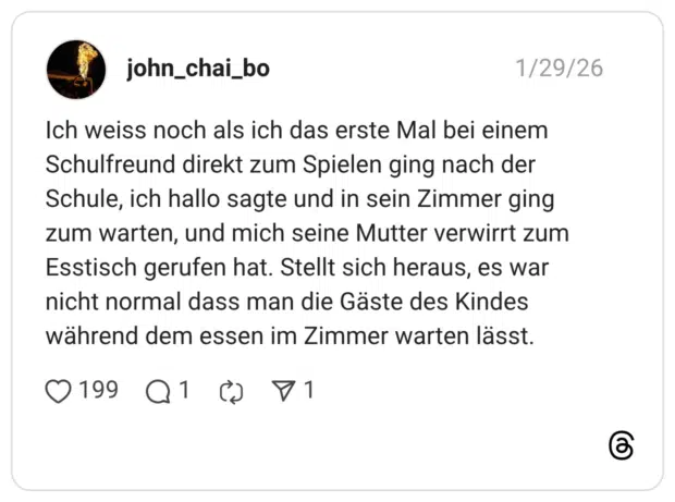 Ich weiss noch als ich das erste Mal bei einem Schulfreund direkt zum Spielen ging nach der Schule, ich hallo sagte und in sein Zimmer ging zum warten, und mich seine Mutter verwirrt zum Esstisch gerufen hat. Stellt sich heraus, es war nicht normal dass man die Gäste des Kindes während dem essen im Zimmer warten lässt.