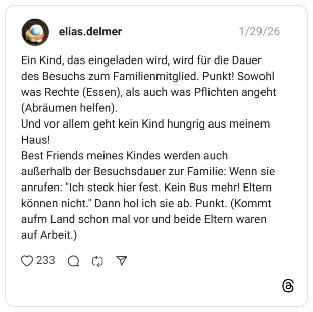 Ein Kind, das eingeladen wird, wird für die Dauer des Besuchs zum Familienmitglied. Punkt! Sowohl was Rechte (Essen), als auch was Pflichten angeht (Abräumen helfen). Und vor allem geht kein Kind hungrig aus meinem Haus! Best Friends meines Kindes werden auch außerhalb der Besuchsdauer zur Familie: Wenn sie anrufen: "Ich steck hier fest. Kein Bus mehr! Eltern können nicht." Dann hol ich sie ab. Punkt. (Kommt aufm Land schon mal vor und beide Eltern waren auf Arbeit.)