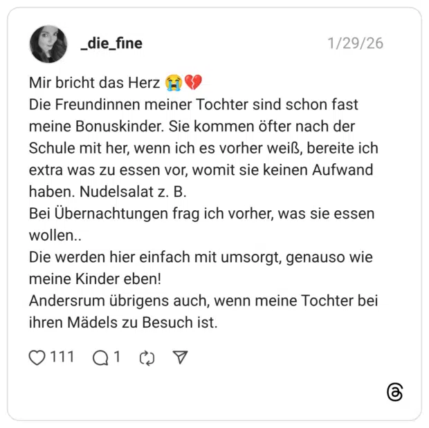 Mir bricht das Herz 😭💔 Die Freundinnen meiner Tochter sind schon fast meine Bonuskinder. Sie kommen öfter nach der Schule mit her, wenn ich es vorher weiß, bereite ich extra was zu essen vor, womit sie keinen Aufwand haben. Nudelsalat z. B. Bei Übernachtungen frag ich vorher, was sie essen wollen.. Die werden hier einfach mit umsorgt, genauso wie meine Kinder eben! Andersrum übrigens auch, wenn meine Tochter bei ihren Mädels zu Besuch ist.