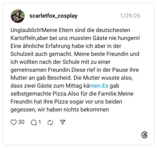 Unglaublich!Meine Eltern sind die deutschesten Kartoffeln,aber bei uns mussten Gäste nie hungern! Eine ähnliche Erfahrung habe ich aber in der Schulzeit auch gemacht. Meine beste Freundin und ich wollten nach der Schule mit zu einer gemeinsamen Freundin.Diese rief in der Pause ihre Mutter an gab Bescheid. Die Mutter wusste also, dass zwei Gäste zum Mittag kämen.Es gab selbstgemachte Pizza.Also für die Familie.Meine Freundin hat ihre Pizza sogar vor uns beiden gegessen, wir haben nichts bekommen