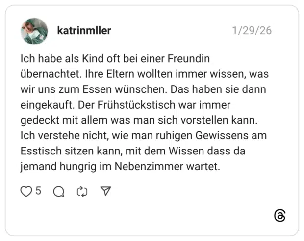 katrinmller 30.01.2026 Ich habe als Kind oft bei einer Freundin übernachtet. Ihre Eltern wollten immer wissen, was wir uns zum Essen wünschen. Das haben sie dann eingekauft. Der Frühstückstisch war immer gedeckt mit allem was man sich vorstellen kann. Ich verstehe nicht, wie man ruhigen Gewissens am Esstisch sitzen kann, mit dem Wissen dass da jemand hungrig im Nebenzimmer wartet.