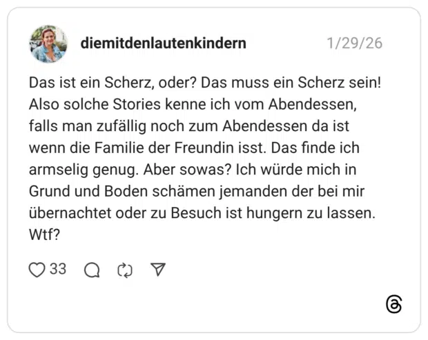 Das ist ein Scherz, oder? Das muss ein Scherz sein! Also solche Stories kenne ich vom Abendessen, falls man zufällig noch zum Abendessen da ist wenn die Familie der Freundin isst. Das finde ich armselig genug. Aber sowas? Ich würde mich in Grund und Boden schämen jemanden der bei mir übernachtet oder zu Besuch ist hungern zu lassen. Wtf?
