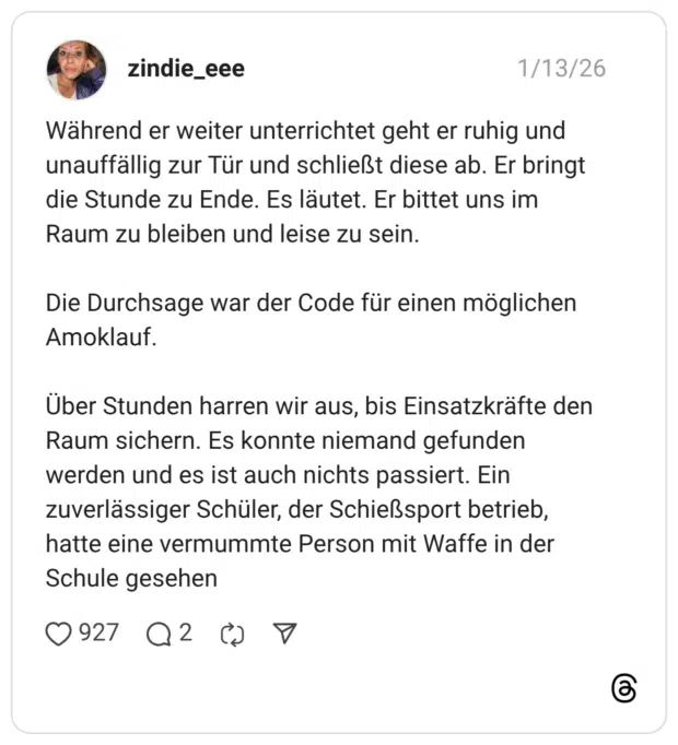 Während er weiter unterrichtet geht er ruhig und unauffällig zur Tür und schließt diese ab. Er bringt die Stunde zu Ende. Es läutet. Er bittet uns im Raum zu bleiben und leise zu sein. Die Durchsage war der Code für einen möglichen Amoklauf. Über Stunden harren wir aus, bis Einsatzkräfte den Raum sichern. Es konnte niemand gefunden werden und es ist auch nichts passiert. Ein zuverlässiger Schüler, der Schießsport betrieb, hatte eine vermummte Person mit Waffe in der Schule gesehen