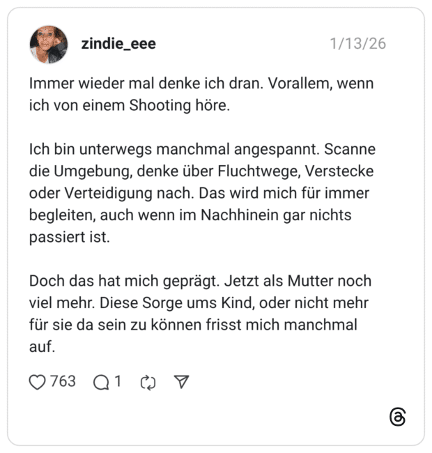 mmer wieder mal denke ich dran. Vorallem, wenn ich von einem Shooting höre. Ich bin unterwegs manchmal angespannt. Scanne die Umgebung, denke über Fluchtwege, Verstecke oder Verteidigung nach. Das wird mich für immer begleiten, auch wenn im Nachhinein gar nichts passiert ist. Doch das hat mich geprägt. Jetzt als Mutter noch viel mehr. Diese Sorge ums Kind, oder nicht mehr für sie da sein zu können frisst mich manchmal auf.