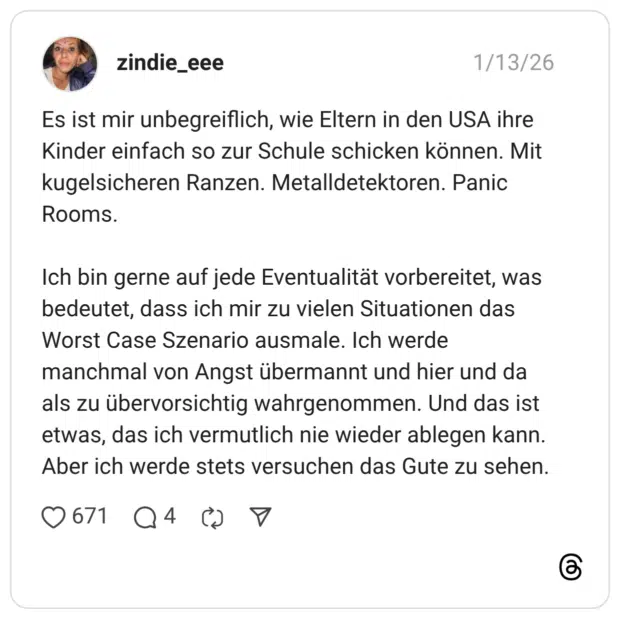 Es ist mir unbegreiflich, wie Eltern in den USA ihre Kinder einfach so zur Schule schicken können. Mit kugelsicheren Ranzen. Metalldetektoren. Panic Rooms. Ich bin gerne auf jede Eventualität vorbereitet, was bedeutet, dass ich mir zu vielen Situationen das Worst Case Szenario ausmale. Ich werde manchmal von Angst übermannt und hier und da als zu übervorsichtig wahrgenommen. Und das ist etwas, das ich vermutlich nie wieder ablegen kann. Aber ich werde stets versuchen das Gute zu sehen.