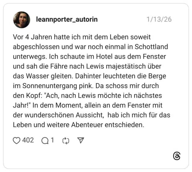 Vor 4 Jahren hatte ich mit dem Leben soweit abgeschlossen und war noch einmal in Schottland unterwegs. Ich schaute im Hotel aus dem Fenster und sah die Fähre nach Lewis majestätisch über das Wasser gleiten. Dahinter leuchteten die Berge im Sonnenuntergang pink. Da schoss mir durch den Kopf: "Ach, nach Lewis möchte ich nächstes Jahr!" In dem Moment, allein an dem Fenster mit der wunderschönen Aussicht, hab ich mich für das Leben und weitere Abenteuer entschieden
