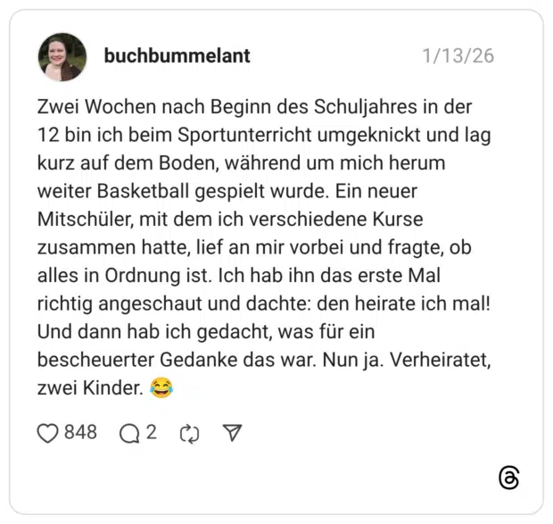 Zwei Wochen nach Beginn des Schuljahres in der 12 bin ich beim Sportunterricht umgeknickt und lag kurz auf dem Boden, während um mich herum weiter Basketball gespielt wurde. Ein neuer Mitschüler, mit dem ich verschiedene Kurse zusammen hatte, lief an mir vorbei und fragte, ob alles in Ordnung ist. Ich hab ihn das erste Mal richtig angeschaut und dachte: den heirate ich mal! Und dann hab ich gedacht, was für ein bescheuerter Gedanke das war. Nun ja. Verheiratet, zwei Kinder.