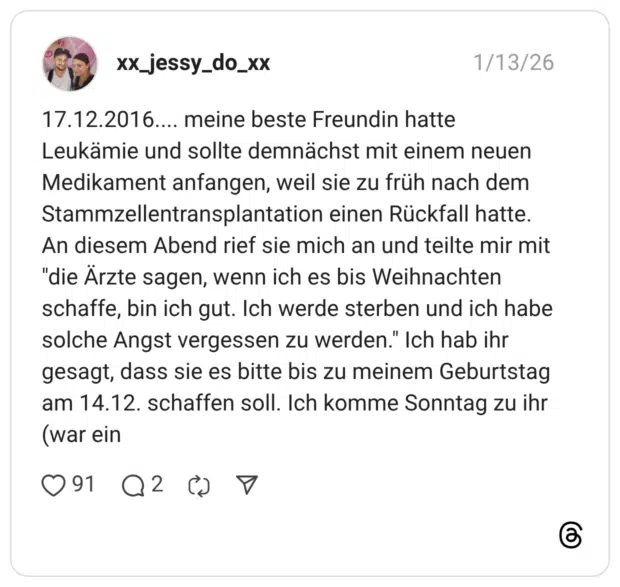 meine beste Freundin hatte Leukämie und sollte demnächst mit einem neuen Medikament anfangen, weil sie zu früh nach dem Stammzellentransplantation einen Rückfall hatte. An diesem Abend rief sie mich an und teilte mir mit "die Ärzte sagen, wenn ich es bis Weihnachten schaffe, bin ich gut. Ich werde sterben und ich habe solche Angst vergessen zu werden." Ich hab ihr gesagt, dass sie es bitte bis zu meinem Geburtstag am 14.12. schaffen soll. Ich komme Sonntag zu ihr