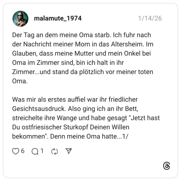 Der Tag an dem meine Oma starb. Ich fuhr nach der Nachricht meiner Mom in das Altersheim. Im Glauben, dass meine Mutter und mein Onkel bei Oma im Zimmer sind, bin ich halt in ihr Zimmer...und stand da plötzlich vor meiner toten Oma. Was mir als erstes auffiel war ihr friedlicher Gesichtsausdruck. Also ging ich an ihr Bett, streichelte ihre Wange und habe gesagt "Jetzt hast Du ostfriesischer Sturkopf Deinen Willen bekommen". Denn meine Oma hatte..