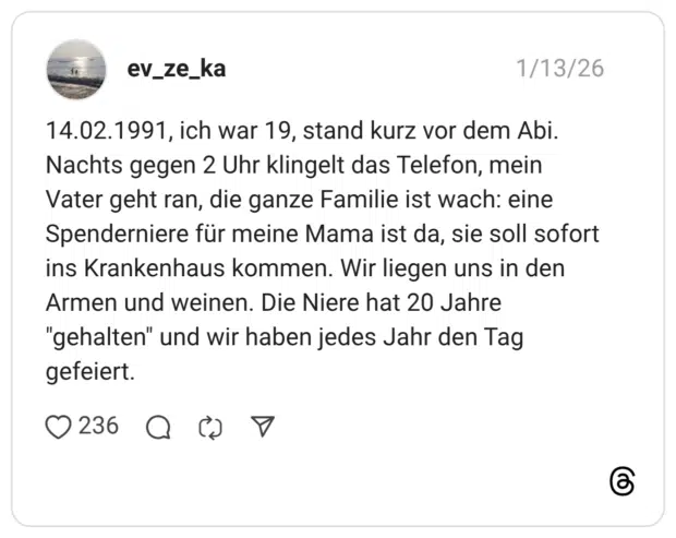 ch war 19, stand kurz vor dem Abi. Nachts gegen 2 Uhr klingelt das Telefon, mein Vater geht ran, die ganze Familie ist wach: eine Spenderniere für meine Mama ist da, sie soll sofort ins Krankenhaus kommen. Wir liegen uns in den Armen und weinen. Die Niere hat 20 Jahre "gehalten" und wir haben jedes Jahr den Tag gefeiert
