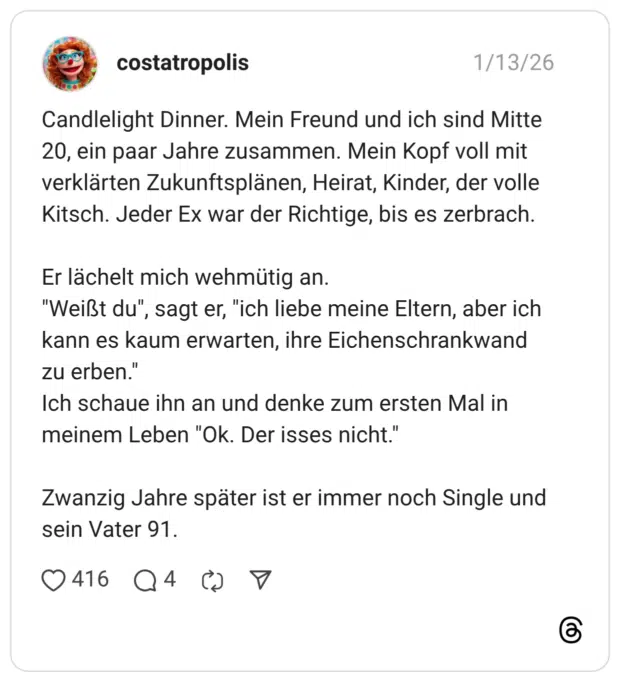 Candlelight Dinner. Mein Freund und ich sind Mitte 20, ein paar Jahre zusammen. Mein Kopf voll mit verklärten Zukunftsplänen, Heirat, Kinder, der volle Kitsch. Jeder Ex war der Richtige, bis es zerbrach. Er lächelt mich wehmütig an. "Weißt du" kann es kaum erwarten, ihre Eichenschrankwand zu erben.' Ich schaue ihn an und denke zum ersten Mal in meinem Leben "Ok. Der isses nicht." Zwanzig Jahre später ist er immer noch Single und sein Vater