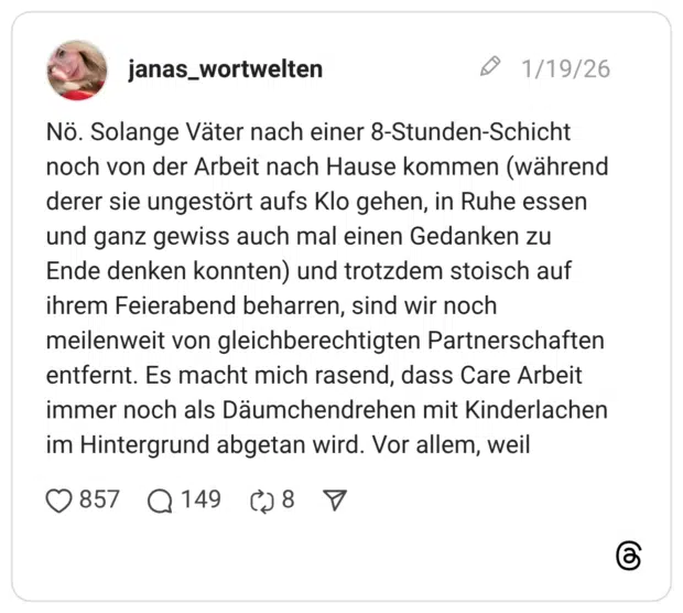 Nö. Solange Väter nach einer 8-Stunden-Schicht noch von der Arbeit nach Hause kommen (während derer sie ungestört aufs Klo gehen, in Ruhe essen und ganz gewiss auch mal einen Gedanken zu Ende denken konnten) und trotzdem stoisch auf ihrem Feierabend beharren, sind wir noch meilenweit von gleichberechtigten Partnerschaften entfernt. Es macht mich rasend, dass Care Arbeit immer noch als Däumchendrehen mit Kinderlachen im Hintergrund abgetan wird. Vor allem, weil