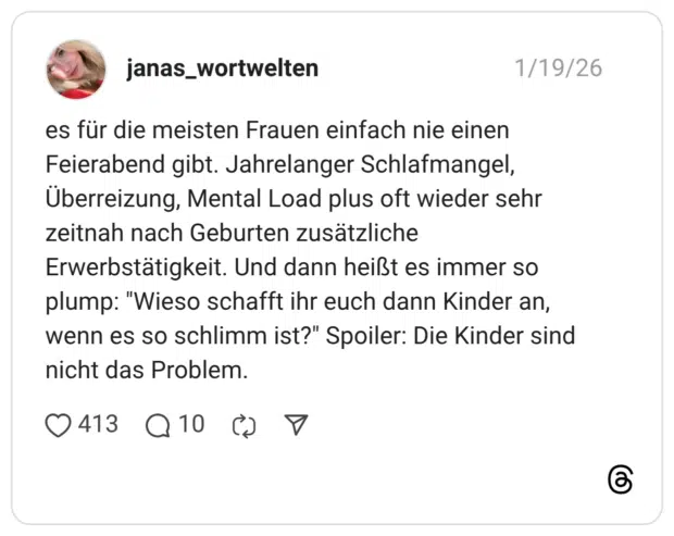 es für die meisten Frauen einfach nie einen Feierabend gibt. Jahrelanger Schlafmangel, Überreizung, Mental Load plus oft wieder sehr zeitnah nach Geburten zusätzliche Erwerbstätigkeit. Und dann heißt es immer so plump: "Wieso schafft ihr euch dann Kinder an, wenn es so schlimm ist?" Spoiler: Die Kinder sind nicht das Problem.