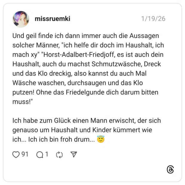 Und geil finde ich dann immer auch die Aussagen solcher Männer, "ich helfe dir doch im Haushalt, ich mach xy" "Horst-Adalbert-Friedjoff, es ist auch dein Haushalt, auch du machst Schmutzwäsche, Dreck und das Klo dreckig, also kannst du auch Mal Wäsche waschen, durchsaugen und das Klo putzen! Ohne das Friedelgunde dich darum bitten muss!" Ich habe zum Glück einen Mann erwischt, der sich genauso um Haushalt und Kinder kümmert wie ich.. Ich ich bin froh drum.