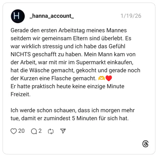 Gerade den ersten Arbeitstag meines Mannes seitdem wir gemeinsam Eltern sind überlebt. Es war wirklich stressig und ich habe das Gefühl NICHTS geschafft zu haben. Mein Mann kam von der Arbeit, war mit mir im Supermarkt einkaufen, hat die Wäsche gemacht, gekocht und gerade noch der Kurzen eine Flasche gemacht. C2 Er hatte praktisch heute keine einzige Minute Freizeit. Ich werde schon schauen, dass ich morgen mehr tue, damit er zumindest 5 Minuten für sich hat.