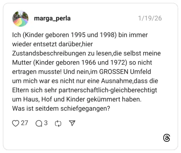 Ich (Kinder geboren 1995 und 1998) bin immer wieder entsetzt darüber,hier Zustandsbeschreibungen zu lesen, die selbst meine Mutter (Kinder geboren 1966 und 1972) so nicht ertragen musste! Und nein,im GROSSEN Umfeld um mich war es nicht nur eine Ausnahme,dass die Eltern sich sehr partnerschaftlich-gleichberechtigt um Haus, Hof und Kinder gekümmert haben. Was ist seitdem schiefgegangen?