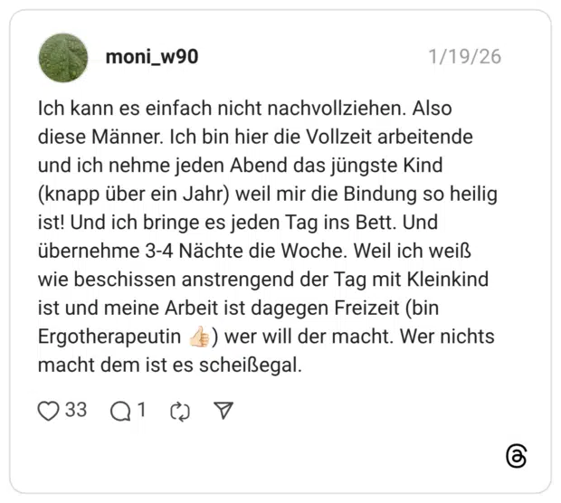 Ich kann es einfach nicht nachvollziehen. Also diese Männer. Ich bin hier die Vollzeit arbeitende und ich nehme jeden Abend das jüngste Kind (knapp über ein Jahr) weil mir die Bindung so heilig ist! Und ich bringe es jeden Tag ins Bett. Und übernehme 3-4 Nächte die Woche. Weil ich weiß wie beschissen anstrengend der Tag mit Kleinkind ist und meine Arbeit ist dagegen Freizeit (bin Ergotherapeutin () wer will der macht. Wer nichts macht dem ist es scheißegal.