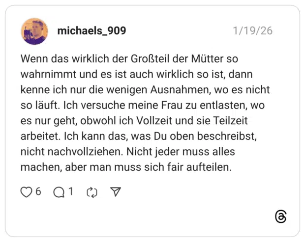 Wenn das wirklich der Großteil der Mütter so wahrnimmt und es ist auch wirklich so ist, dann kenne ich nur die wenigen Ausnahmen, wo es nicht so läuft. Ich versuche meine Frau zu entlasten, wo es nur geht, obwohl ich Vollzeit und sie Teilzeit arbeitet. Ich kann das, was Du oben beschreibst, nicht nachvollziehen. Nicht jeder muss alles machen, aber man muss sich fair aufteilen.