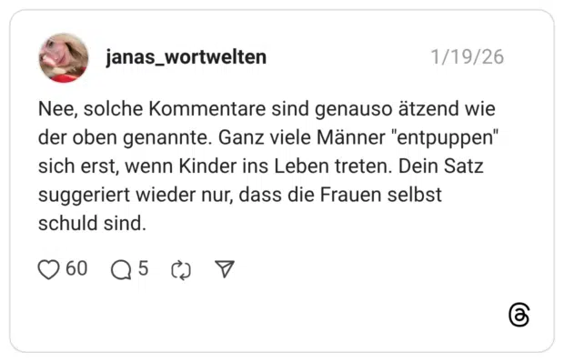 Nee, solche Kommentare sind genauso ätzend wie der oben genannte. Ganz viele Männer "entpuppen" sich erst, wenn Kinder ins Leben treten. Dein Satz suggeriert wieder nur, dass die Frauen selbst schuld sind.