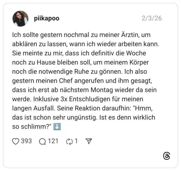 Ich sollte gestern nochmal zu meiner Ärztin, um abklären zu lassen, wann ich wieder arbeiten kann. Sie meinte zu mir, dass ich definitiv die Woche noch zu Hause bleiben soll, um meinem Körper noch die notwendige Ruhe zu gönnen. Ich also gestern meinen Chef angerufen und ihm gesagt, dass ich erst ab nächstem Montag wieder da sein werde. Inklusive 3x Entschludigen für meinen langen Ausfall. Seine Reaktion daraufhin: "Hmm, das ist schon sehr ungünstig. Ist es denn wirklich so schlimm?" ⬇️ 1 / 2