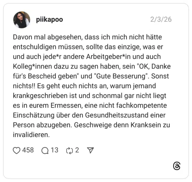 piikapoo 03.02.2026 Davon mal abgesehen, dass ich mich nicht hätte entschuldigen müssen, sollte das einzige, was er und auch jede*r andere Arbeitgeber*in und auch Kolleg*innen dazu zu sagen haben, sein "OK, Danke für's Bescheid geben" und "Gute Besserung". Sonst nichts!! Es geht euch nichts an, warum jemand krankgeschrieben ist und schonmal gar nicht liegt es in eurem Ermessen, eine nicht fachkompetente Einschätzung über den Gesundheitszustand einer Person abzugeben. Geschweige denn Kranksein zu invalidieren. 2 / 2