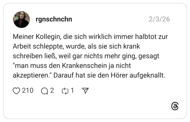 Meiner Kollegin, die sich wirklich immer halbtot zur Arbeit schleppte, wurde, als sie sich krank schreiben ließ, weil gar nichts mehr ging, gesagt "man muss den Krankenschein ja nicht akzeptieren." Darauf hat sie den Hörer aufgeknallt.