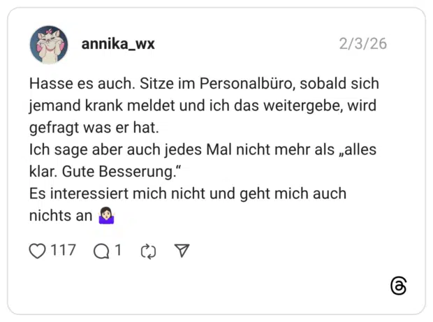 Hasse es auch. Sitze im Personalbüro, sobald sich jemand krank meldet und ich das weitergebe, wird gefragt was er hat. Ich sage aber auch jedes Mal nicht mehr als „alles klar. Gute Besserung.“ Es interessiert mich nicht und geht mich auch nichts an 🤷🏻‍♀️