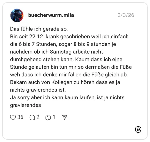 as fühle ich gerade so. Bin seit 22.12. krank geschrieben weil ich einfach die 6 bis 7 Stunden, sogar 8 bis 9 stunden je nachdem ob ich Samstag arbeite nicht durchgehend stehen kann. Kaum dass ich eine Stunde gelaufen bin tun mir so dermaßen die Füße weh dass ich denke mir fallen die Füße gleich ab. Bekam auch von Kollegen zu hören dass es ja nichts gravierendes ist. Ja sorry aber ich kann kaum laufen, ist ja nichts gravierendes