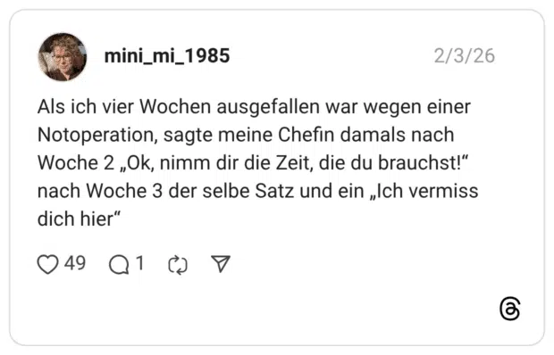 Als ich vier Wochen ausgefallen war wegen einer Notoperation, sagte meine Chefin damals nach Woche 2 „Ok, nimm dir die Zeit, die du brauchst!“ nach Woche 3 der selbe Satz und ein „Ich vermiss dich hier“