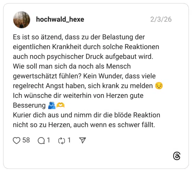 Es ist so ätzend, dass zu der Belastung der eigentlichen Krankheit durch solche Reaktionen auch noch psychischer Druck aufgebaut wird. Wie soll man sich da noch als Mensch gewertschätzt fühlen? Kein Wunder, dass viele regelrecht Angst haben, sich krank zu melden 😔 Ich wünsche dir weiterhin von Herzen gute Besserung 🫂🫶 Kurier dich aus und nimm dir die blöde Reaktion nicht so zu Herzen, auch wenn es schwer fällt.