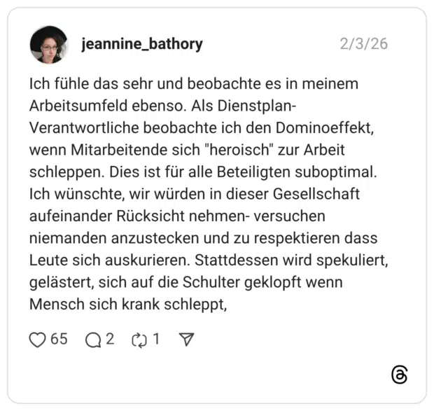 jeannine_bathory 03.02.2026 Ich fühle das sehr und beobachte es in meinem Arbeitsumfeld ebenso. Als Dienstplan-Verantwortliche beobachte ich den Dominoeffekt, wenn Mitarbeitende sich "heroisch" zur Arbeit schleppen. Dies ist für alle Beteiligten suboptimal. Ich wünschte, wir würden in dieser Gesellschaft aufeinander Rücksicht nehmen- versuchen niemanden anzustecken und zu respektieren dass Leute sich auskurieren. Stattdessen wird spekuliert, gelästert, sich auf die Schulter geklopft wenn Mensch sich krank schleppt,