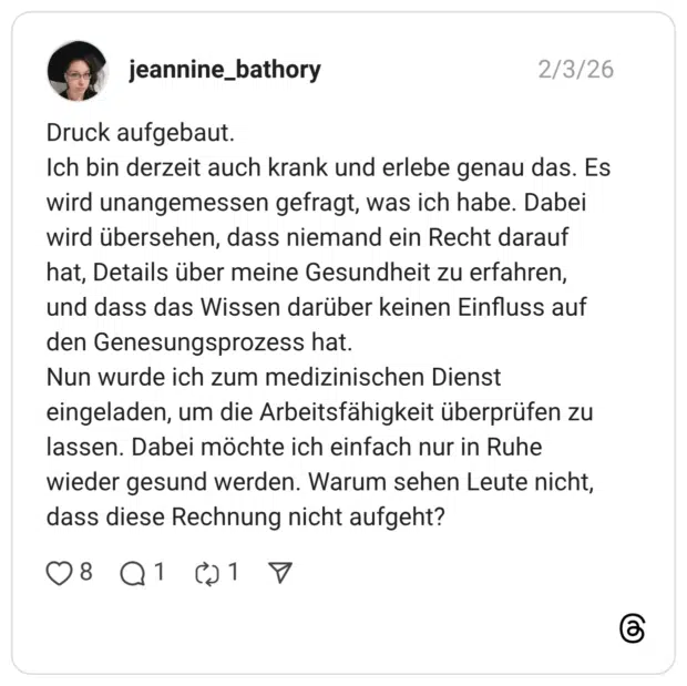 eannine_bathory 03.02.2026 Druck aufgebaut. Ich bin derzeit auch krank und erlebe genau das. Es wird unangemessen gefragt, was ich habe. Dabei wird übersehen, dass niemand ein Recht darauf hat, Details über meine Gesundheit zu erfahren, und dass das Wissen darüber keinen Einfluss auf den Genesungsprozess hat. Nun wurde ich zum medizinischen Dienst eingeladen, um die Arbeitsfähigkeit überprüfen zu lassen. Dabei möchte ich einfach nur in Ruhe wieder gesund werden. Warum sehen Leute nicht, dass diese Rechnung nicht aufgeht?