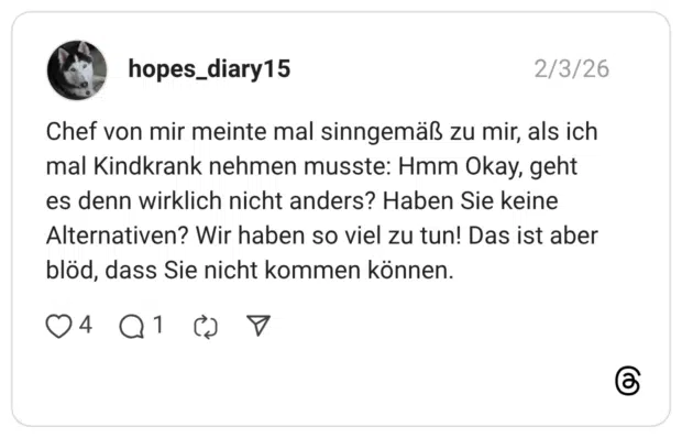 Chef von mir meinte mal sinngemäß zu mir, als ich mal Kindkrank nehmen musste: Hmm Okay, geht es denn wirklich nicht anders? Haben Sie keine Alternativen? Wir haben so viel zu tun! Das ist aber blöd, dass Sie nicht kommen können.