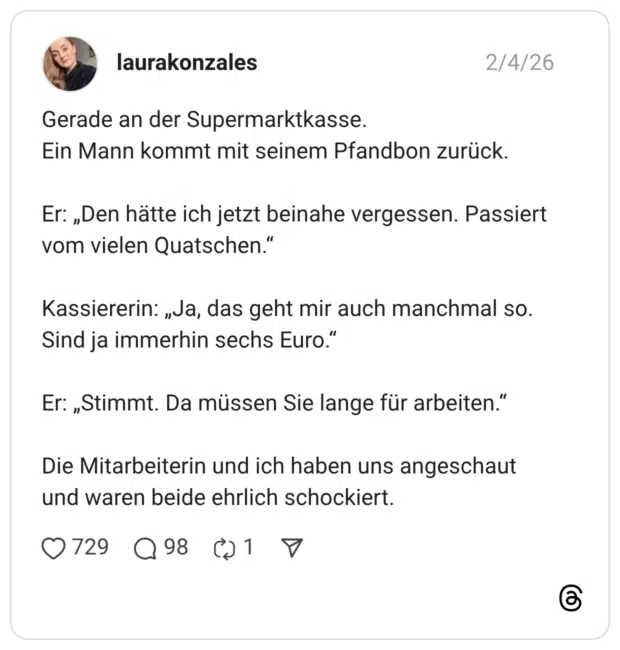 Gerade an der Supermarktkasse. Ein Mann kommt mit seinem Pfandbon zurück. Er: „Den hätte ich jetzt beinahe vergessen. Passiert vom vielen Quatschen.' Kassiererin: „Ja, das geht mir auch manchmal so. Sind ja immerhin sechs Euro." Er: „Stimmt. Da müssen Sie lange für arbeiten." Die Mitarbeiterin und ich haben uns angeschaut und waren beide ehrlich schockiert.