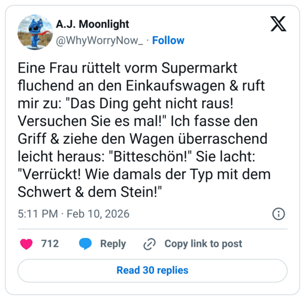 ine Frau rüttelt vorm Supermarkt fluchend an den Einkaufswagen & ruft mir zu: "Das Ding geht nicht raus! Versuchen Sie es mal!" Ich fasse den Griff & ziehe den Wagen überraschend leicht heraus: "Bitteschön!" Sie lacht: "Verrückt! Wie damals der Typ mit dem Schwert & dem Stein!"