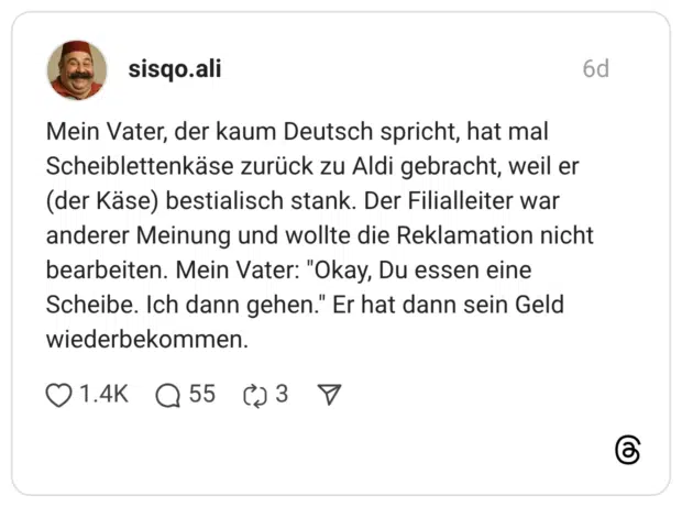 Mein Vater, der kaum Deutsch spricht, hat mal Scheiblettenkäse zurück zu Aldi gebracht, weil er (der Käse) bestialisch stank. Der Filialleiter war anderer Meinung und wollte die Reklamation nicht bearbeiten. Mein Vater: "Okay, Du essen eine Scheibe. Ich dann gehen." Er hat dann sein Geld wiederbekommen.